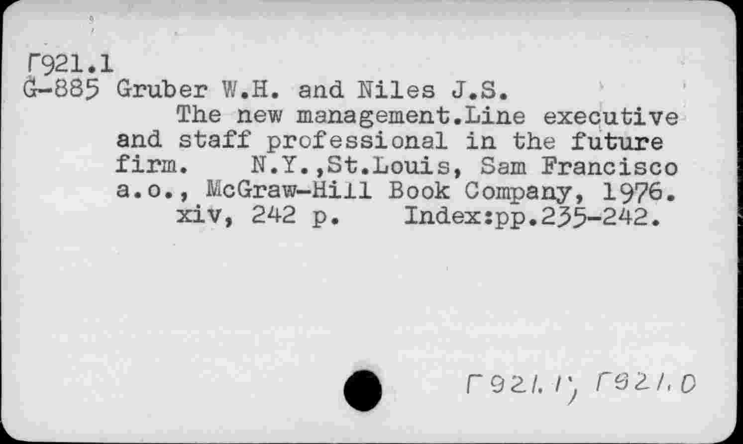 ﻿F921.1
G-885 Gruber W.H. and Niles J.S.
The new management.Line executive and staff professional in the future firm. N.Y.,St.Louis, Sam Francisco a.o., McGraw-Hill Book Company, 1976.
xiv, 242 p.	Index:pp.255-242.